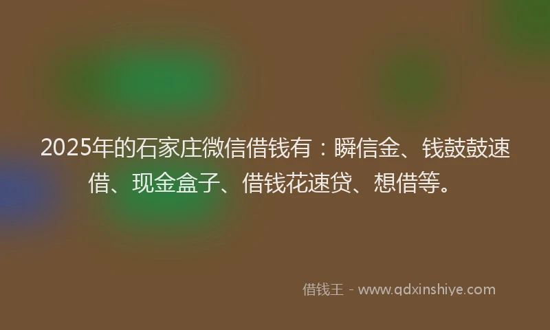 2025年的石家庄微信借钱有：瞬信金、钱鼓鼓速借、现金盒子、借钱花速贷、想借等。