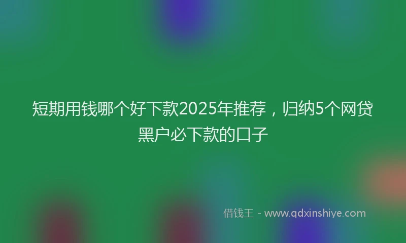 短期用钱哪个好下款2025年推荐，归纳5个网贷黑户必下款的口子