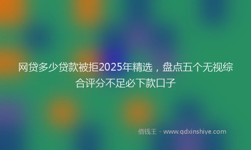 网贷多少贷款被拒2025年精选，盘点五个无视综合评分不足必下款口子