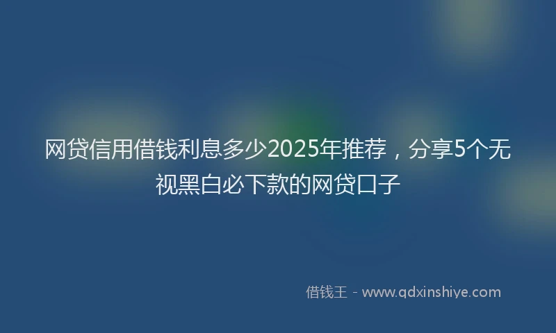 网贷信用借钱利息多少2025年推荐，分享5个无视黑白必下款的网贷口子