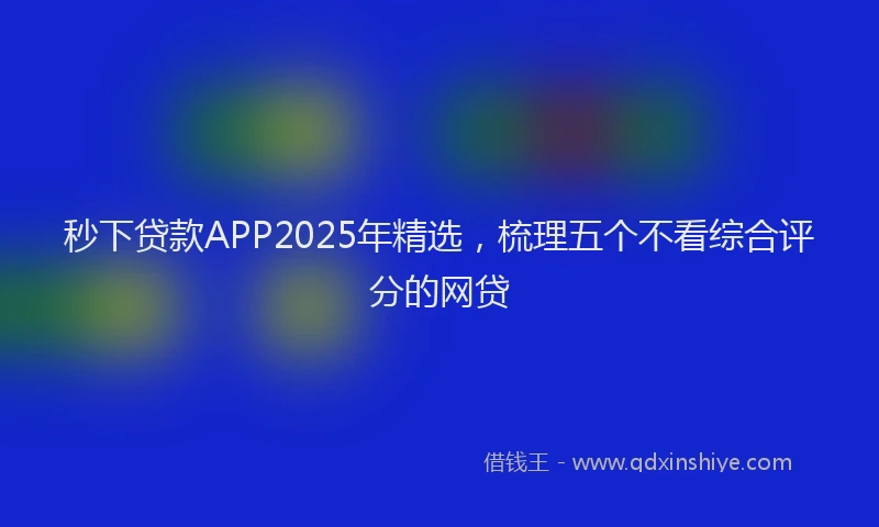 秒下贷款APP2025年精选，梳理五个不看综合评分的网贷