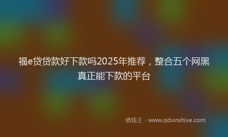 福e贷贷款好下款吗2025年推荐，整合五个网黑真正能下款的平台