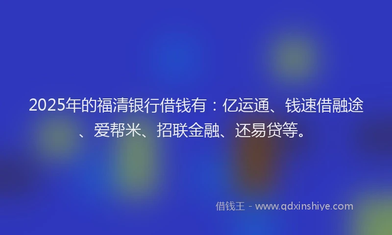 2025年的福清银行借钱有：亿运通、钱速借融途、爱帮米、招联金融、还易贷等。