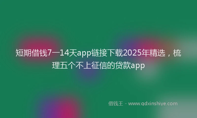 短期借钱7一14天app链接下载2025年精选，梳理五个不上征信的贷款app
