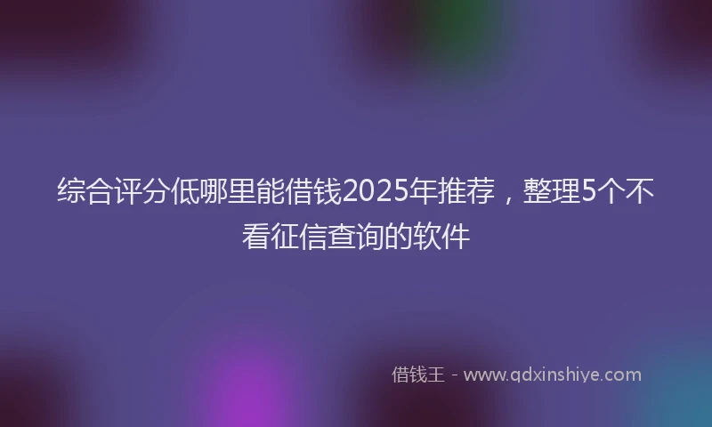 综合评分低哪里能借钱2025年推荐，整理5个不看征信查询的软件