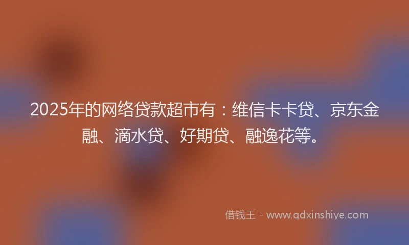 2025年的网络贷款超市有：维信卡卡贷、京东金融、滴水贷、好期贷、融逸花等。