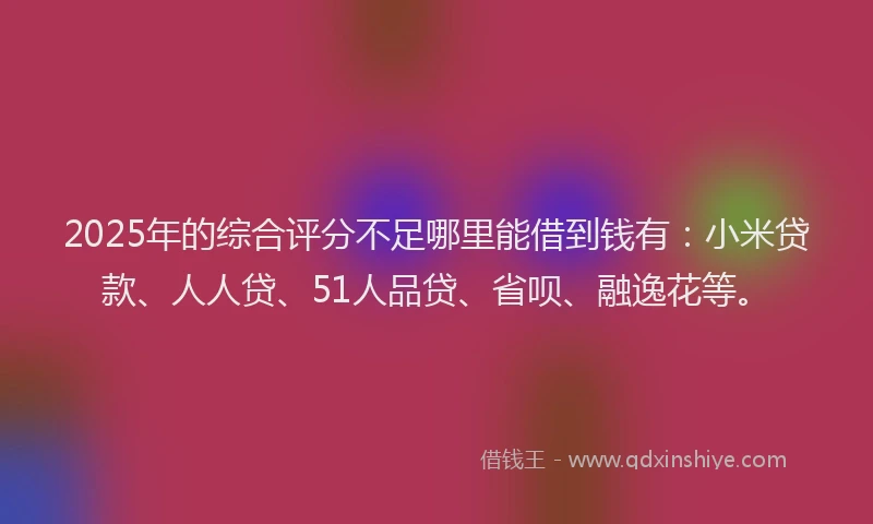 2025年的综合评分不足哪里能借到钱有：小米贷款、人人贷、51人品贷、省呗、融逸花等。