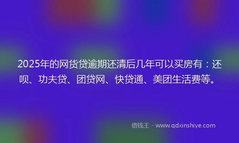 2025年的网货贷逾期还清后几年可以买房有：还呗、功夫贷、团贷网、快贷通、美团生活费等。
