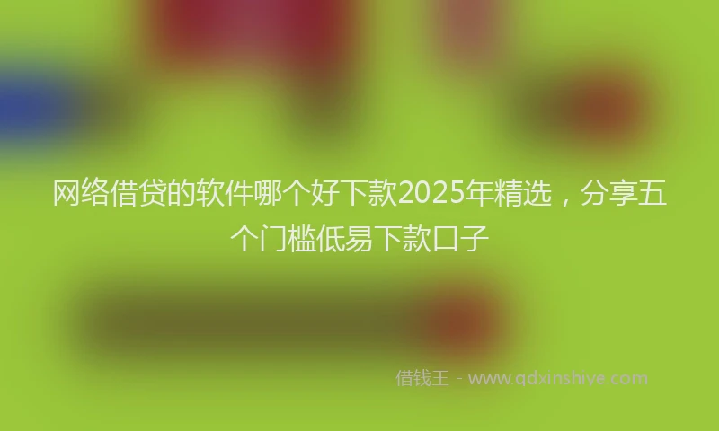 网络借贷的软件哪个好下款2025年精选，分享五个门槛低易下款口子