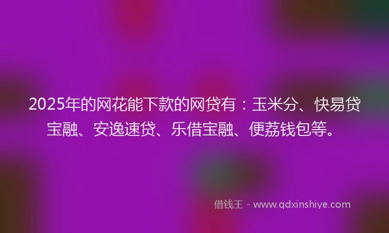 2025年的网花能下款的网贷有：玉米分、快易贷宝融、安逸速贷、乐借宝融、便荔钱包等。
