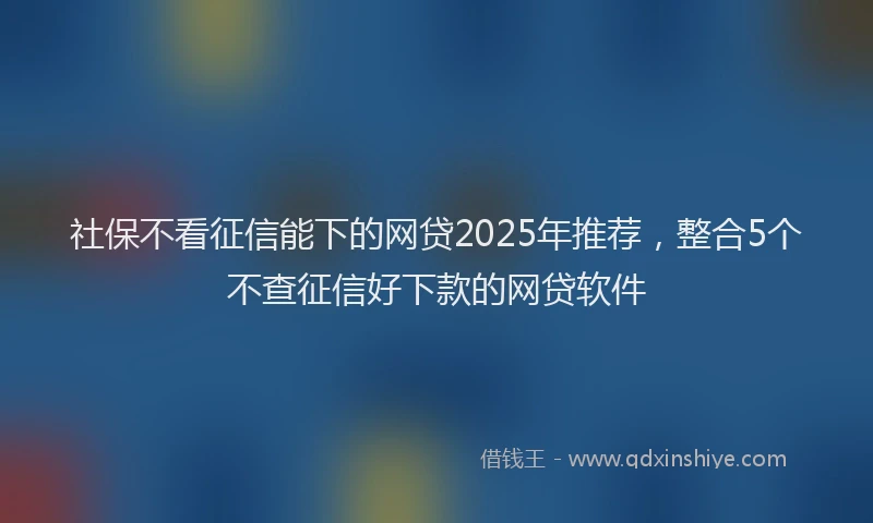 社保不看征信能下的网贷2025年推荐，整合5个不查征信好下款的网贷软件