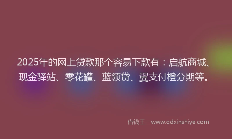 2025年的网上贷款那个容易下款有：启航商城、现金驿站、零花罐、蓝领贷、翼支付橙分期等。