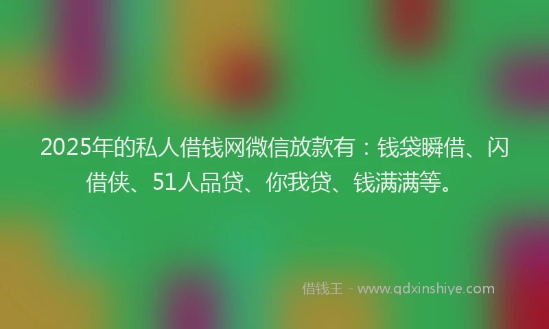 2025年的私人借钱网微信放款有：钱袋瞬借、闪借侠、51人品贷、你我贷、钱满满等。