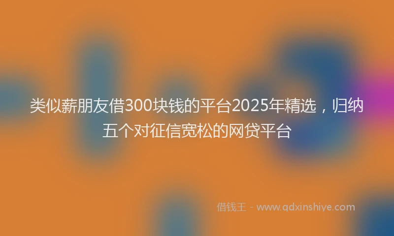 类似薪朋友借300块钱的平台2025年精选，归纳五个对征信宽松的网贷平台