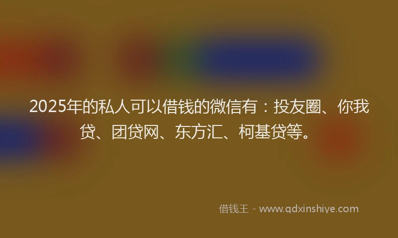 2025年的私人可以借钱的微信有：投友圈、你我贷、团贷网、东方汇、柯基贷等。
