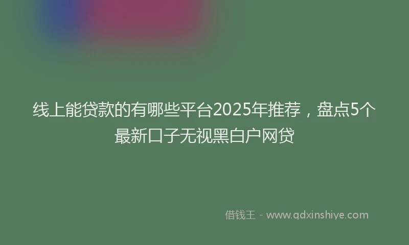 线上能贷款的有哪些平台2025年推荐，盘点5个最新口子无视黑白户网贷