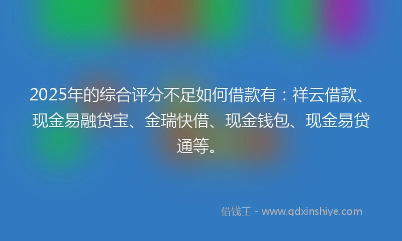 2025年的综合评分不足如何借款有：祥云借款、现金易融贷宝、金瑞快借、现金钱包、现金易贷通等。
