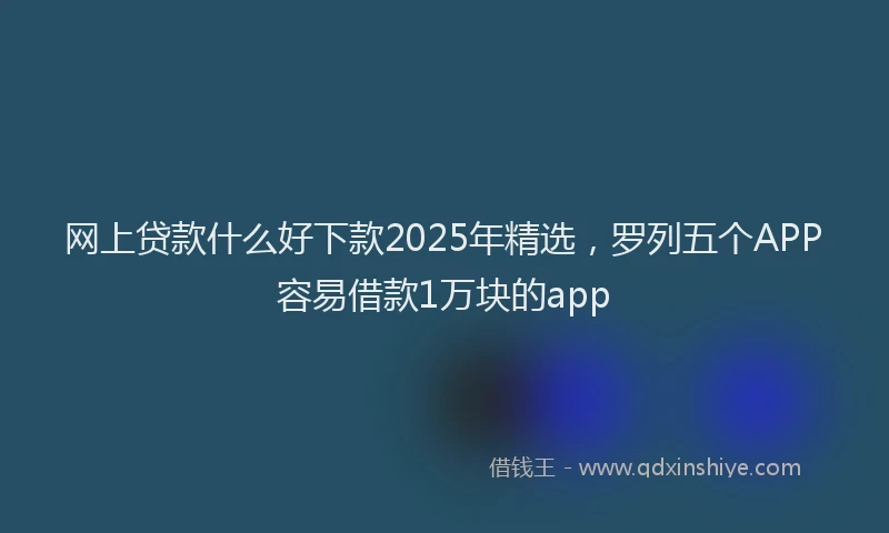 网上贷款什么好下款2025年精选，罗列五个APP容易借款1万块的app