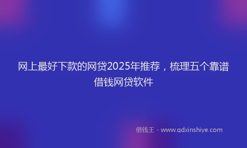网上最好下款的网贷2025年推荐，梳理五个靠谱借钱网贷软件