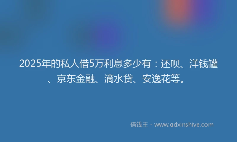 2025年的私人借5万利息多少有：还呗、洋钱罐、京东金融、滴水贷、安逸花等。