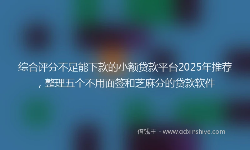 综合评分不足能下款的小额贷款平台2025年推荐，整理五个不用面签和芝麻分的贷款软件