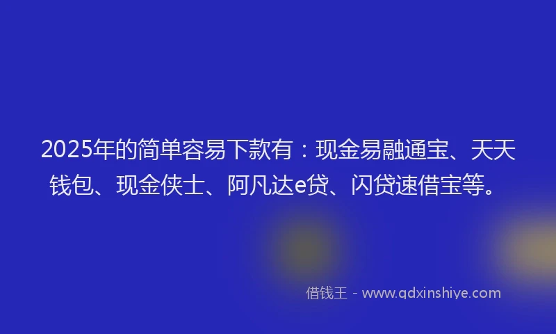 2025年的简单容易下款有：现金易融通宝、天天钱包、现金侠士、阿凡达e贷、闪贷速借宝等。