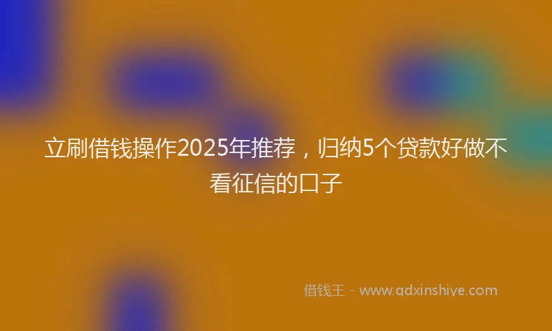 立刷借钱操作2025年推荐，归纳5个贷款好做不看征信的口子
