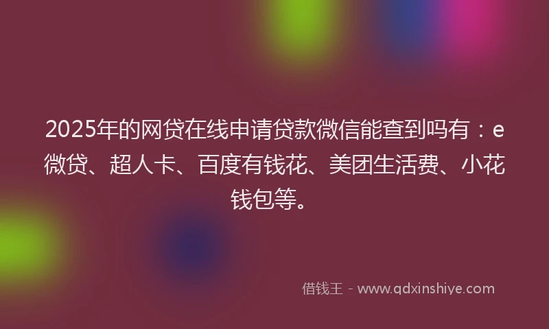 2025年的网贷在线申请贷款微信能查到吗有：e微贷、超人卡、百度有钱花、美团生活费、小花钱包等。