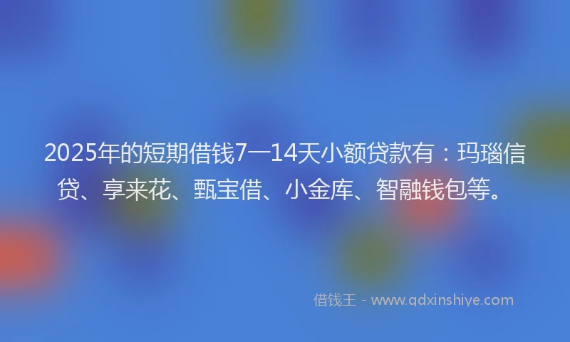 2025年的短期借钱7一14天小额贷款有：玛瑙信贷、享来花、甄宝借、小金库、智融钱包等。
