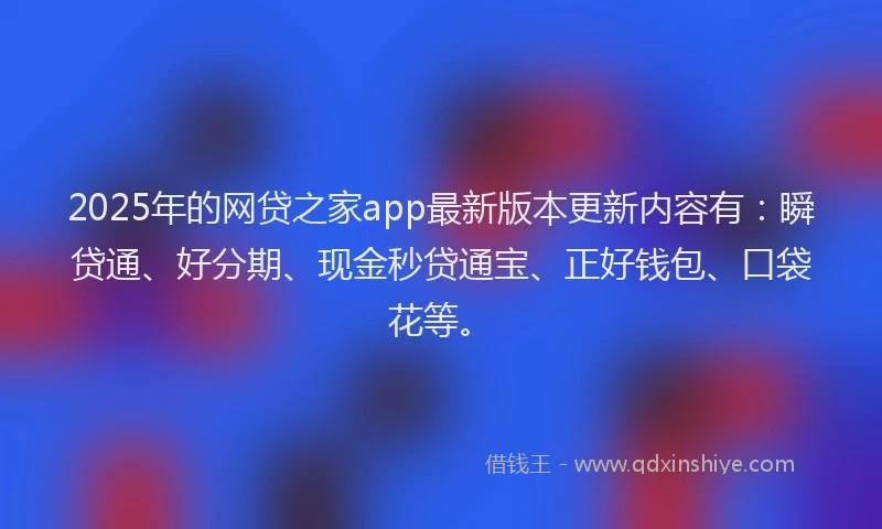 2025年的网贷之家app最新版本更新内容有：瞬贷通、好分期、现金秒贷通宝、正好钱包、口袋花等。