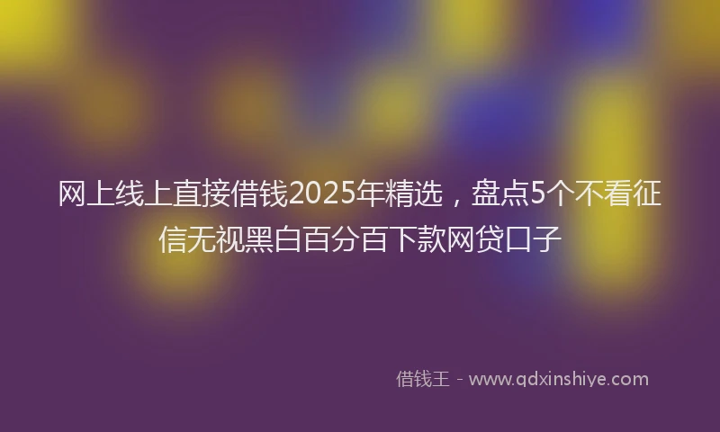 网上线上直接借钱2025年精选，盘点5个不看征信无视黑白百分百下款网贷口子