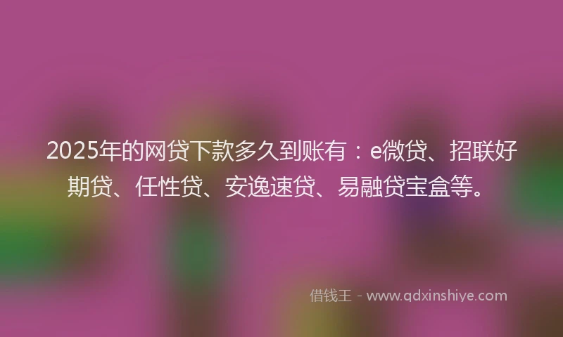 2025年的网贷下款多久到账有：e微贷、招联好期贷、任性贷、安逸速贷、易融贷宝盒等。