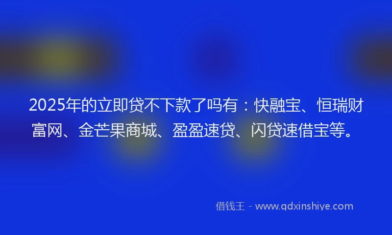 2025年的立即贷不下款了吗有：快融宝、恒瑞财富网、金芒果商城、盈盈速贷、闪贷速借宝等。