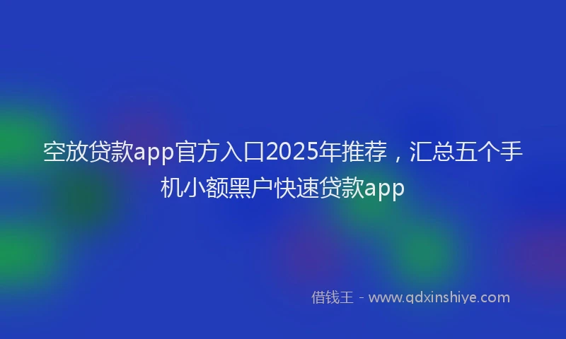 空放贷款app官方入口2025年推荐，汇总五个手机小额黑户快速贷款app