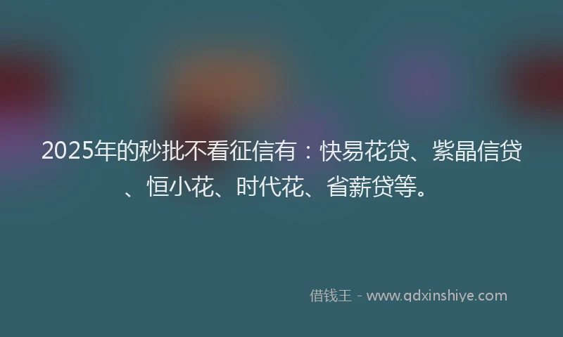 2025年的秒批不看征信有：快易花贷、紫晶信贷、恒小花、时代花、省薪贷等。