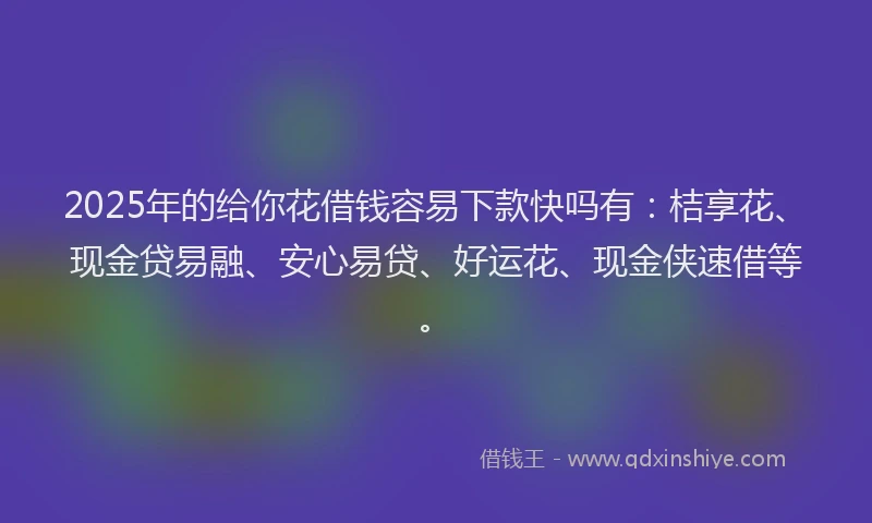 2025年的给你花借钱容易下款快吗有：桔享花、现金贷易融、安心易贷、好运花、现金侠速借等。