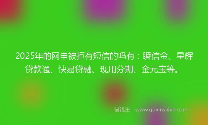 2025年的网申被拒有短信的吗有：瞬信金、星辉贷款通、快易贷融、现用分期、金元宝等。