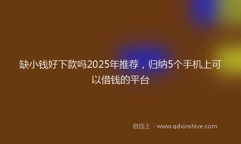 缺小钱好下款吗2025年推荐，归纳5个手机上可以借钱的平台