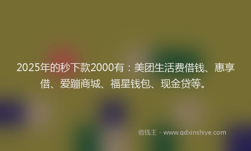 2025年的秒下款2000有：美团生活费借钱、惠享借、爱蹦商城、福星钱包、现金贷等。