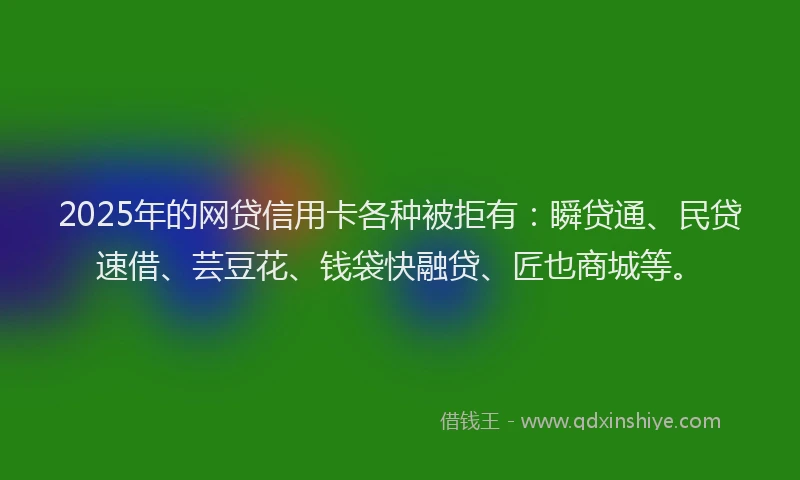 2025年的网贷信用卡各种被拒有：瞬贷通、民贷速借、芸豆花、钱袋快融贷、匠也商城等。