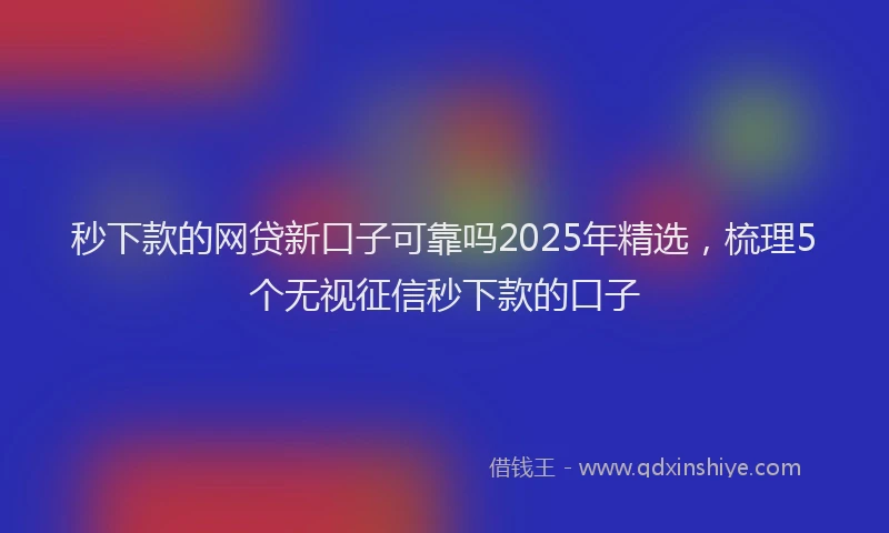 秒下款的网贷新口子可靠吗2025年精选，梳理5个无视征信秒下款的口子