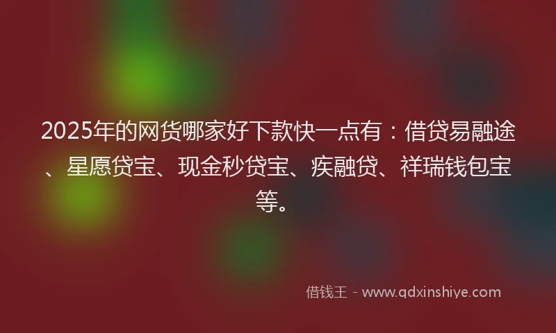 2025年的网货哪家好下款快一点有：借贷易融途、星愿贷宝、现金秒贷宝、疾融贷、祥瑞钱包宝等。