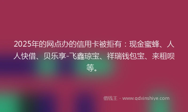 2025年的网点办的信用卡被拒有：现金蜜蜂、人人快借、贝乐享-飞鑫琼宝、祥瑞钱包宝、来租呗等。