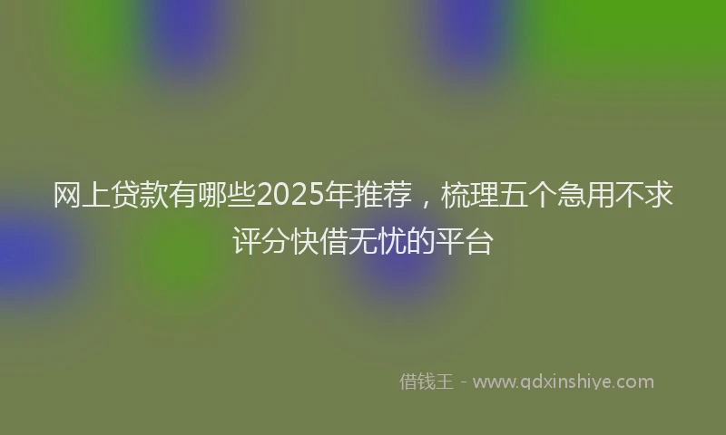 网上贷款有哪些2025年推荐，梳理五个急用不求评分快借无忧的平台