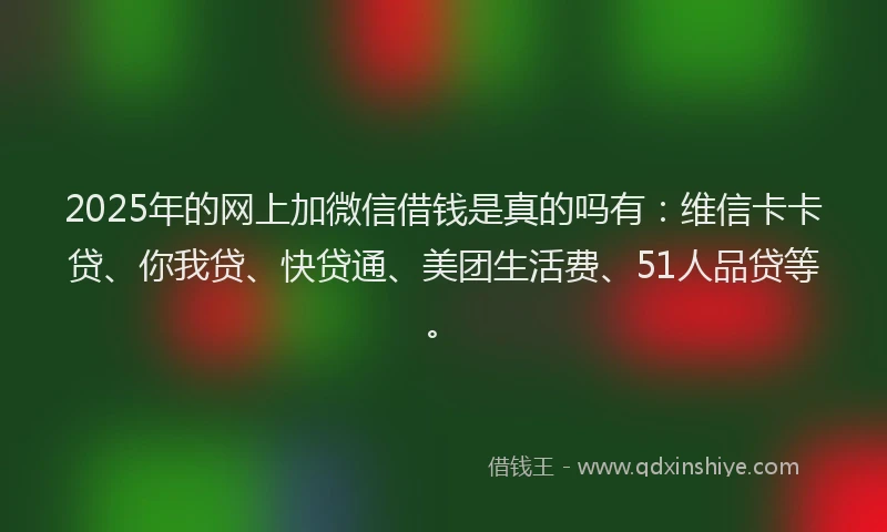 2025年的网上加微信借钱是真的吗有：维信卡卡贷、你我贷、快贷通、美团生活费、51人品贷等。