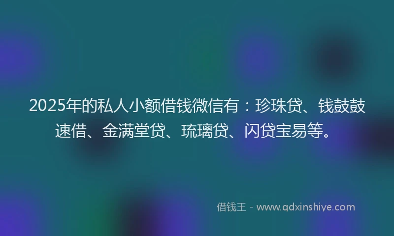 2025年的私人小额借钱微信有：珍珠贷、钱鼓鼓速借、金满堂贷、琉璃贷、闪贷宝易等。