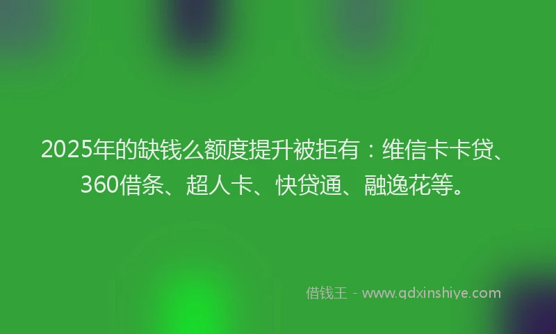 2025年的缺钱么额度提升被拒有：维信卡卡贷、360借条、超人卡、快贷通、融逸花等。