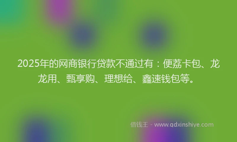 2025年的网商银行贷款不通过有：便荔卡包、龙龙用、甄享购、理想给、鑫速钱包等。