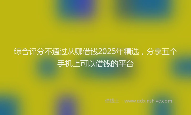综合评分不通过从哪借钱2025年精选，分享五个手机上可以借钱的平台