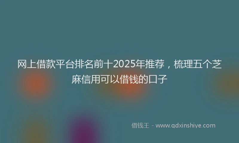 网上借款平台排名前十2025年推荐，梳理五个芝麻信用可以借钱的口子